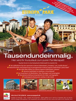 Fr
                                                                                                    an Somm ühbu
                                                                                                      aus          c
                                                                                                          gew er 20 heran
                                       Deutschlands                                                     ww   ähl 11 m geb
                                       größter Freizeitpark                                                 w.e ten Te it 20 ote fü
                                                                                                                uro rm % E          r
                                       Rust bei Freiburg                                                           pap inen rmä den
                                                                                                                       ark (nu ßig
       Platzvorstellung                                                                                                    .de r dire ung
                                                                                                                              /re kt b
                                                                                                                                 sor uchb
                                                                                                                                     t    ar)
                                                                                                                                              .




Tausendundeinmalig.
                 Hier wird Ihr Kurzurlaub zum puren Familienspaß!
                               Tauchen Sie ein in eine fantastische Erlebniswelt! Es erwarten Sie:
                das südländische Flair der spanischen 4-Sterne Erlebnishotels „El Andaluz“ und „Castillo Alcazar“
             klösterliche Ruhe und Entspannung im portugiesischen 4-Sterne Superior Erlebnishotel „Santa Isabel“
                              das süße Leben Italiens im 4-Sterne Superior Erlebnishotel „Colosseo“
                                      deutsche Gastlichkeit im Gästehaus „Circus Rolando“
                             das Camp Resort mit Blockhütten, Tipis, Planwagen und Campingplatz
                               thematisierte Wellness & Spa-Bereiche für Hotel- und Tagesgäste
                                       landestypische Restaurants und Bars in den Hotels




Erlebnishotel „Colosseo“             Sagrado Suite                      Wellness & Spa „Santa Isabel“        Hier geht alles Schlag auf Schlag

         2

                Info-Line 0 78 22/86 00 · www.europapark.de
                Autobahn A5 Karlsruhe - Basel · Ausfahrt 57b Europa-Park · Täglich geöffnet vom 9. April bis 6. November 2011 von 9.00 bis
                18.00 Uhr (längere Öffnungszeiten in der Hauptsaison) und 26. November 2011 bis 8. Januar 2012 (außer 24./25. Dezember 2011)
 