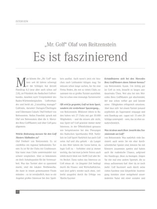 intervieW




                              „Mr. golf“ olaf von reitzenstein

                  es ist faszinierend
M
             an könnte ihn „Mr. golf“ nen-    lern auslöst. auch wenn’s jetzt ein biss-      Kristallisieren sich bei den Mercedes
             nen: seit 46 Jahren schwingt     chen nach lobhudelei klingen mag: sie          Benz GolfMasters dann Talente heraus?
             er die schläger, hat derzeit     müssen schon lange suchen, bis sie eine        von reitzenstein: Kaum. um richtig gut
Handicap 8,3 (war aber auch schon auf         Firma finden, die mit so vielen Clubs zu-      im golf zu sein, braucht es langes aus-
2,0!), ist Präsident des Badischen golfver-   sammen ein so großes turnier ausrichtet.       dauerndes Üben. Wer also bei den Mer-
bandes, daneben noch vizepräsident des        das ist schon eine einmalige turnierserie!     cedes Benz golfMasters gut abschneidet,
Baden-Württembergischen golfverban-                                                          der war schon vorher gut und konnte
des und berät als „Consulting manager“        Oft wird ja gespottet, Golf sei kein Sport,    seine Fähigkeiten erfolgreich einsetzen.
golfclubs, darunter owingen-Überlingen        sondern ein verdorbener Spaziergang...         aber dass sich bei einem turnier jemand
und gütermann gutach: olaf Freiherr von       von reitzenstein: Blödsinn! allein in Ba-      urplötzlich als supertalent entpuppt und
reitzenstein. stefan Pawellek sprach mit      den haben wir 27 Clubs mit gut 20.000          sein Handicap um - sagen wir: 15 oder 20
olaf von reitzenstein über die 6. Merce-      Mitgliedern – und die wissen alle nicht,       schläge unterspielt – nein, das ist eher un-
des Benz golfMasters und über golf ganz       was sport ist? golf gewinnt immer mehr         wahrscheinlich.
allgemein.                                    interesse, in der Öffentlichkeit genauso
                                              wie beispielsweise bei den Planungen           Was ist denn nach Ihrer Ansicht das Fas-
Welche Bedeutung messen Sie den Golf          des Badischen sportbundes BsB. natür-          zinierende an Golf?
Masters Südbaden zu?                          lich ist golf sport! natürlich hat auch golf   von reitzenstein: Was natürlich viele fas-
olaf Freiherr von reitzenstein: es ist        seine auf und abs gehabt – als langer          ziniert: auch wenn sie ein eher durch-
zweifellos ein regional bedeutendes tur-      in den 80er Jahren die szene betrat, da        schnittlicher spieler sind, können sie mit
nier. es ist für die Clubs ein gradmesser:    legte golf zu – vorbilder sind ja immer        Könnern zusammen spielen und haben
klar kann man Clubs untereinander nur         wichtig, das hat man ja beim tennis auch       auch die realistische Chance, aufgrund
schwer vergleichen. aber so bekommen          erlebt durch idole wie steffi graf oder Bo-    des Handicaps, diese zu besiegen. zeigen
sie doch anhaltspunkte für die vereinsar-     ris Becker. dann nahm das interesse an         sie mir mal eine andere sportart, die so
beit. Was das turnier aber so spannend        golf etwas ab –in jüngster zeit bedingt        etwas aufzuweisen hat! aber da ist noch
macht, sind die lokalen Wettbewerbe,          durch die Finanz- und Wirtschaftskrise,        mehr: golf fasziniert auch durch seine
die dann in einem gemeinsamen Finale          und jetzt geht’s wieder nach oben, viel-       vielen Facetten: eine körperliche anstren-
münden – es ist verständlich, dass so ein     leicht ausgelöst durch die erfolge von         gung inmitten einer weitgehend unver-
angebot großes interesse bei den sport-       Martin Kaymer.                                 änderten natur mit einer sozialen und




22
 