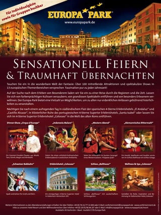ste
                 u algä uchbar
            ivid       b
       r Ind uppen
   Fü r Gr
      e fü
s owi
             Platzvorstellung                                        www
                                                                     www.europapark.de




             Anzeige Europa-Park


         Sensationell Feiern
  & Traumhaft übernachten
   Tauchen Sie ein in die wunderbare Welt der Fantasie: Über 100 mitreißende Attraktionen und spektakuläre Shows in
   13 europäischen Themenbereichen versprechen Faszination pur zu jeder Jahreszeit!
   Auf der Suche nach dem Erleben von Besonderem laden wir Sie ein zu einer Reise durch die Regionen und die Zeit. Lassen
   Sie sich von farbenprächtigen Kulissen verzaubern, von grandiosen Spektakeln entführen und von besonders Erlesenem ver-
   wöhnen. Der Europa-Park bietet eine Vielzahl an Möglichkeiten, um zu allen nur erdenklichen Anlässen gebührend Feierlich-
   keiten zu veranstalten.
   Nächtigen Sie nach einem aufregenden Tag in südländischem Flair der spanischen 4-Sterne Erlebnishotels „El Andaluz“ und
   „Castillo Alcazar“, in klösterlicher Ruhe des portugiesischen 4-Sterne Superior Erlebnishotels „Santa Isabel“ oder lassen Sie
   sich im 4-Sterne Superior Erlebnishotel „Colosseo“ in die Welt des alten Roms entführen.

   Dinner-Show „Cirque d‘Europe“                     „Indonesia Malam“                            „Western-Abend“                     „Alemannisches Rittermahl“




  Ein Gaumen-Freuden-Theater aus Musik,      Feiern Sie einen artistisch-kulinarischen   Seien Sie mittendrin im bunten Gerangel   Ein Herold, Spielleute und Gaukler servie-
  Tanz, Komik, Magie und Akrobatik.          Erlebnisabend in exotischem Ambiente.       eines Westernsaloons. Yiiippeee-jeah!     ren im Schloss Balthasar ein echtes Gelage.


         „Schweizer Bobbahn“                      Erlebnishotel „Colosseo“                       Schloss „Balthasar“                   Wellness & Spa „Colosseo“
                                                                                                                                                                                 * 14 Cent/Min. aus dem dt. Festnetz, Mobilfunk max. 42 Cent/Min.




  Spaß und Action für Groß und Klein.        Ein einzigartiges 4-Sterne Superior Hotel   Schloss „Balthasar“ mit zauberhaftem      Genießen Sie Ruhe, Inspiration und Be-
                                             in italienisch-römischem Stil.              Schlossgarten.                            sinnung im italienischen Hotel„Colosseo“.
              28


  Weitere Informationen zu den Abendveranstaltungen erhalten Sie über Telefon +49 (0) 78 22/77 14 400 oder E-Mail: confertainment@europapark.de · www.confertainment.de
          Infos zu unserem Hotel-Resort und den Wellnessbereichen über Infoline +49 (0) 18 05/86 86 20* oder E-Mail: info@europapark.de · www.europapark.de/resort
                                                         Autobahn A5 Karlsruhe – Basel · Ausfahrt 57b Europa-Park
 