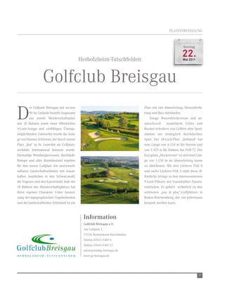 Platzvorstellung



                                                                                                           Sonntag



                                             Herbolzheim-tutschfelden
                                                                                                          22.
                                                                                                           Mai 2011




                  golfclub Breisgau
d
         er golfpark Breisgau mit sei-nen                                       Platz mit viel abwechslung, Herausforde-
         90 ha gelände besteht insgesamt                                        rung und reiz entstanden.
         aus einem Meisterschaftsplatz                                              einige Wasserhindernisse und an-
mit 18 Bahnen sowie einer öffentlichen                                          spruchsvoll     modellierte grüns und
9-loch-anlage und vielfältigen Übungs-                                          Bunker erfordern von golfern aller spiel-
möglichkeiten. entworfen wurde die anla-                                        stärken ein strategisch durchdachtes
ge von Hannes schreiner, der durch seinen                                       spiel. der 18-loch-Platz „rebland“ hat
Platz „rot“ in st. leon-rot als golfplatz-                                      eine länge von 6.254 m für Herren und
architekt international bekannt wurde.                                          von 5.529 m für damen, bei Par 72. der
ehemalige Weinbergterrassen, Bachläufe,                                         Kurzplatz „Heckenrose“ ist mit einer län-
Biotope und alter Baumbestand ergeben                                           ge von 1.350 m an abwechslung kaum
für den neuen golfplatz ein unverwech-                                          zu überbieten. Mit drei löchern Par 4
selbares landschaftserlebnis mit traum-                                         und sechs löchern Par 3 zählt diese öf-
haften ausblicken in den schwarzwald,                                           fentliche anlage zu den interessantesten
die vogesen und den Kaiserstuhl. Jede der                                       9-loch-Plätzen mit traumhaften Panora-
18 Bahnen des Meisterschaftsplatzes hat                                         mablicken. er gehört sicherlich zu den
ihren eigenen Charakter. unter ausnut-                                          schönsten „pay & play“-golfplätzen in
zung der topographischen gegebenheiten                                          Baden-Württemberg, der von jedermann
und der landschaftlichen schönheit ist ein                                      bespielt werden kann.



                                               Information
                                               Golfclub Breisgau e.V.
                                               am golfpark 1,
                                               79336 Herbolzheim-tutschfelden
                                               telefon 07643 9369 0
                                               telefax 07643 9369 13
                                               sekretariat@gc-breisgau.de
                                               www.gc-breisgau.de




                                                                                                                      29
 