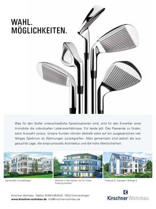 Wahl.
     Möglichkeiten.




         Was für den Golfer unterschiedliche Spielsituationen sind, sind für den Erwerber einer
         Immobilie die individuellen Lebensverhältnisse. Für beide gilt: Das Passende zu finden,
         setzt Auswahl voraus. Unsere Kunden können deshalb stets auf ein ausgesprochen viel-
         fältiges Spektrum an Wohnungen zurückgreifen. Allen gemeinsam sind jedoch die aus-
         gesuchte Lage, die anspruchsvolle Architektur und die hohe Wertsicherheit.




Gartenvillen Gundelfingen             Wohnen in den Gärten von St. Urban   Freiburg St.-Georgen | Bifänge 6
                                      Freiburg-Herdern




     Kirschner Wohnbau Telefon (07641) 46 05 42 79312 Emmendingen
     www.kirschner-wohnbau.de info@kirschner-wohnbau.de
 