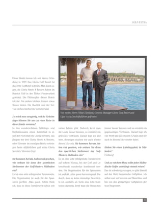 GOLF-extrA




Diese Hotels kenne ich seit deren Grün-
dung in 1997. Das Gloria Golf resort ist
das erste Golfhotel in Belek. Man kann sa-
gen, die Gloria Hotels & resorts haben im
Bereich Golf in der türkei Pionierarbeit
geleistet. Die Philosophie dieser Hotels
ist klar: nie stehen bleiben. Immer etwas
neues bieten. Die Qualität und der Ser-
vice stehen hierbei im vordergrund.
                                               Von rechts: Herrn Nihat Tümkaya, General Manager Gloria Golf Resort und
Da wird man neugierig, welche Geheim-          Ugur Akca,Geschäftsführer golf-extra
tipps können Sie uns zu einer Reise in
diese Hotels verraten?
In den wunderschönen Frühlings- und           vielen Jahren gibt. Dadurch lernt man         immer besser kennen und es entsteht ein
Herbstmonaten einen Aufenthalt in ei-         die Leute besser kennen, es entsteht ein      gegenseitiges vertrauen. Darauf lege ich
ner der Poolvillen im Gloria Serenity, das    gewisses vertrauen. Darauf lege ich viel      viel wert und aus diesem Grund sind wir
jüngste der drei Gloria Hotels & resorts,     wert, deswegen machen wir auch wieder         auch in diesem Jahr wieder dabei.
oder Silvester im sonnigen Belek verbrin-     dieses Jahr mit. Sie kommen herum, ha-
gen beim alljährlichen golf extra Gloria      ben viel gesehen, wie ordnen Sie denn         Haben Sie einen Lieblingsplatz in Süd-
Serenity Silvester-Cup!                       den sportlichen Stellenwert der Golf-         baden?
                                              Masters Südbaden ein?                         Freiburg!
Sie kommen herum, haben viel gesehen,         es ist eine sehr erfolgreiche turnierserie
wie ordnen Sie denn den sportlichen           auf hohem niveau, bei der Golf und Le-        Und zu welchem Platz sollte jeder Südba-
Stellenwert der GolfMasters Südbaden          bensfreude wunderbar kombiniert wer-          dische Golfer unbedingt einmal reisen?
ein?                                          den. Die Organisation für die Sponsoren       Das ist schwierig zu sagen, es gibt überall
es ist eine sehr erfolgreiche turnierserie.   ist perfekt. Alles passt hervorragend. Da-    auf der welt fantastische Golfplätze. Ich
Die Organisation ist auch für die Spon-       durch, dass es keine einmalige Geschich-      selbst war vor kurzem auf Mauritius und
soren perfekt. Alles passt. Schön finde       te ist, sondern als Serie eine tolle Insti-   bin von den großartigen Golfplätzen der
ich, dass es diese turnierserie schon seit    tution darstellt, lernt man die Menschen      Insel begeistert.




                                                                                                                                   45
 