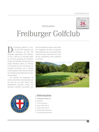 PLAtZvOrSteLLUnG



                                                                                                 Sonntag



                                                        Kirchzarten
                                                                                                 24.
                                                                                                 Juli 2011




              Freiburger Golfclub
D
         er Freiburger Golfclub e. v. wur-   che die Spielbahnen kreuzen oder berüh-
         de im Jahr 1970 gegründet und       ren, vorgegeben. Der Platz ist einerseits
         ist inzwischen auf über 700         Herausforderung für den sportlich ambi-
Mitglieder angewachsen. Das Clubhaus         tionierten Golfer, andererseits ist er auch
ist vom 1. März bis 15. Dezember geöff-      für den schwächeren Golfer problemlos
net, der Platz ganzjährig. Die 18-Löcher-    zu meistern.
Anlage des Freiburger Golfclubs liegt nur
wenige Kilometer östlich von Freiburg
im Dreisamtal auf der Gemarkung der
Gemeinde Kirchzarten. Der in ebenem
Gelände gelegene Platz bietet dem Spieler
den Ausblick auf die Höhenzüge des Süd-
schwarzwaldes.
    Die Führung der Spielbahnen ist
durch den herrlichen alten Baumbestand,
der dem Platz an vielen Stellen einen
parkähnlichen Charakter verleiht, und
zahlreiche natürliche wasserläufe, wel-




                                               Information
                                               Freiburger Golfclub e.V.
                                               Krüttweg 1
                                               79199 Kirchzarten
                                               telefon 07661 9847 0
                                               telefax 07661 9847 47
                                               fgc@freiburger-golfclub.de
                                               www.freiburger-golfclub.de




                                                                                                             49
 