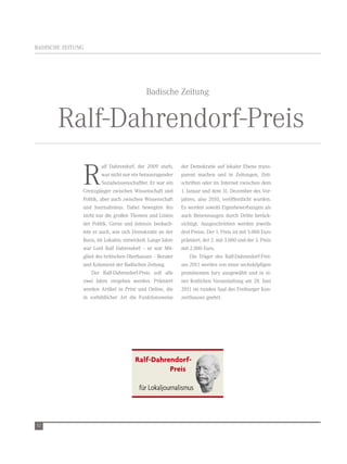 Ralf-Dahrendorf-
                                     Ralf Dahrendorf-                                                   Preis für
                                     Prei s für                                                         Lokal journaliste
BADISCHe ZeItUnG
                                     L o kal journalisten



                                           Badische Zeitung


       ralf-Dahrendorf-Preis          Ralf Dahrendorf-
                                      Pre is für
                                      L ok al journalisten




               r
                         alf Dahrendorf, der 2009 starb, der Demokratie auf lokaler ebene trans-
                         war nicht nur ein herausragender parent machen und in Zeitungen, Zeit-
                         Sozialwissenschaftler. er war ein schriften oder im Internet zwischen dem
               Grenzgänger zwischen wissenschaft und 1. Januar und dem 31. Dezember des vor-
               Politik, aber auch zwischen wissenschaft jahres, also 2010, veröffentlicht wurden.
               und Journalismus. Dabei bewegten ihn es werden sowohl eigenbewerbungen als
               nicht nur die großen themen und Linien auch Benennungen durch Dritte berück-               Ralf-Dahrendorf-
               der Politik. Gerne und Ralf Dahrendorf-sichtigt. Ausgeschrieben werden jeweils
                                         intensiv beobach-                                                Preis für
                                         Pre is für
               tete er auch, wie sich Demokratie an der drei Preise. Der 1. Preis ist mit 5.000 euro
                                         L oka l journalisten
                                                                                                          Lokal journaliste
               Basis, im Lokalen, entwickelt. Lange Jahre prämiert, der 2. mit 3.000 und der 3. Preis
               war Lord ralf Dahrendorf – er war Mit- mit 2.000 euro.
               glied des britischen Oberhauses – Berater       Die träger des ralf-Dahrendorf-Prei-
               und Kolumnist der Badischen Zeitung.        ses 2011 werden von einer sechsköpfigen
                   Der ralf-Dahrendorf-Preis soll alle prominenten Jury ausgewählt und in ei-
               zwei Jahre vergeben werden. Prämiert ner festlichen veranstaltung am 28. Juni
               werden Artikel in Print und Online, die 2011 im runden Saal des Freiburger Kon-
               in vorbildlicher Art die Funktionsweise zerthauses geehrt.




                                      Ralf-Dahrendorf-
                                                Preis

                                        für Lokaljournalismus


                                                                                                          Ralf Dahrendo
52
                                                                                                          Preis für
                                                                                                          Lokal journalis
 