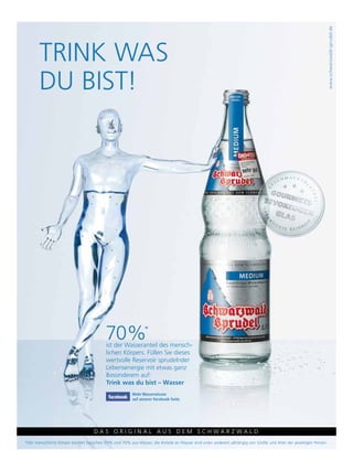 www.schwarzwald-sprudel.de
       Trink was
     neU




       Du bisT!




                                         70%                 *
                                          ist der wasseranteil des mensch-
                                          lichen körpers. Füllen sie dieses
                                          wertvolle reservoir sprudelnder
                                          lebensenergie mit etwas ganz
                                          besonderem auf:
                                          Trink was du bist – Wasser
                                                       Mehr Wasserwissen
                                                       auf unserer Facebook-Seite




      54                           Das Original aus Dem schwarzwalD
*Der menschliche körper besteht zwischen 50% und 70% aus wasser, die anteile an wasser sind unter anderem abhängig von größe und alter der jeweiligen Person.
 