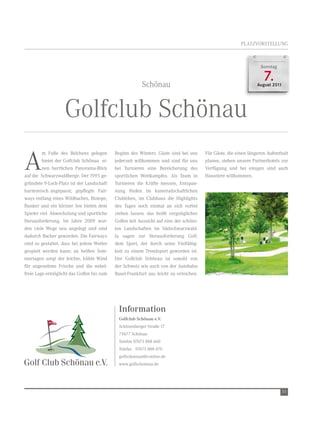 PLAtZvOrSteLLUnG



                                                                                                                Sonntag



                                                        Schönau
                                                                                                                  7.
                                                                                                               August 2011




                   Golfclub Schönau
A
         m Fuße des Belchens gelegen       Beginn des winters. Gäste sind bei uns     Für Gäste, die einen längeren Aufenthalt
         bietet der Golfclub Schönau ei-   jederzeit willkommen und sind für uns      planen, stehen unsere Partnerhotels zur
         nen herrlichen Panorama-Blick     bei turnieren eine Bereicherung des        verfügung und bei einigen sind auch
auf die Schwarzwaldberge. Der 1995 ge-     sportlichen wettkampfes. Als team in       Haustiere willkommen.
gründete 9-Loch-Platz ist der Landschaft   turnieren die Kräfte messen, entspan-
harmonisch angepasst; gepflegte Fair-      nung finden im kameradschaftlichen
ways entlang eines wildbaches, Biotope,    Clubleben, im Clubhaus die Highlights
Bunker und ein kleiner See bieten dem      des tages noch einmal an sich vorbei
Spieler viel Abwechslung und sportliche    ziehen lassen: das heißt vergnügliches
Herausforderung. Im Jahre 2009 wur-        Golfen mit Aussicht auf eine der schöns-
den viele wege neu angelegt und sind       ten Landschaften im Südschwarzwald.
dadurch flacher geworden. Die Fairways     Ja sagen zur Herausforderung Golf,
sind so gestaltet, dass bei jedem wetter   dem Sport, der durch seine vielfältig-
gespielt werden kann; an heißen Som-       keit zu einem trendsport geworden ist.
mertagen sorgt der leichte, kühle wind     Der Golfclub Schönau ist sowohl von
für angenehme Frische und die nebel-       der Schweiz wie auch von der Autobahn
freie Lage ermöglicht das Golfen bis zum   Basel-Frankfurt aus leicht zu erreichen.




                                             Information
                                             Golfclub Schönau e.V.
                                             Schönenberger Straße 17
                                             79677 Schönau
                                             telefon 07673 888 660
                                             telefax 07673 888 670
                                             golfschoenau@t-online.de
                                             www.golfschoenau.de




                                                                                                                             55
 