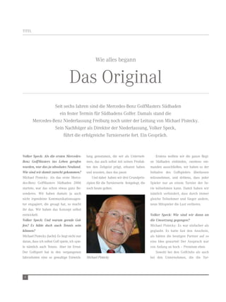 titel




                                                      Wie alles begann


                                   das original
                  seit sechs Jahren sind die Mercedes-Benz golfMasters südbaden
                    ein fester termin für südbadens golfer. damals stand die
        Mercedes-Benz niederlassung Freiburg noch unter der leitung von Michael Pistecky.
                  sein nachfolger als direktor der niederlassung, volker speck,
                       führt die erfolgreiche turnierserie fort. ein gespräch.



Volker Speck: Als die ersten Mercedes-          lung genommen, die wir als unterneh-               erstens wollten wir die ganze regi-
Benz GolfMasters ins Leben gerufen              men, das auch selbst mit seinen Produk-       on südbaden einbinden, zweitens nie-
wurden, war das ja absolutes Neuland.           ten den zeitgeist prägt, erkannt haben        manden ausschließen, wir haben es der
Wie sind wir damit zurecht gekommen?            und wussten, dass das passt.                  initiative des golfspielers überlassen
Michael Pistecky: als das erste Merce-              und dabei haben wir drei grundprin-       teilzunehmen, und drittens, dass jeder
des-Benz golfMasters südbaden 2006              zipien für die turnierserie festgelegt, die   spieler nur an einem turnier der se-
startete, war das schon etwas ganz Be-          noch heute gelten:                            rie teilnehmen kann. damit haben wir
sonderes. Wir haben damals ja auch                                                            nämlich verhindert, dass durch immer
nicht irgendeine Kommunikationsagen-                                                          gleiche teilnehmer und sieger andere,
tur engagiert, die gesagt hat, so macht                                                       neue Mitspieler die lust verlieren.
ihr das. Wir haben das Konzept selbst
entwickelt.                                                                                   Volker Speck: Wie sind wir dann an
Volker Speck: Und warum gerade Gol-                                                           die Umsetzung gegangen?
fen? Es hätte doch auch Tennis sein                                                           Michael Pistecky: es war einfacher als
können?                                                                                       geglaubt. es hatte fast den anschein,
Michael Pistecky (lacht): es liegt nicht nur                                                  als hätten die heutigen Partner auf so
daran, dass ich selbst golf spiele, ich spie-                                                 eine idee gewartet! der anspruch war
le nämlich auch tennis. aber im ernst:                                                        von anfang an hoch – Premium eben.
der golfsport hat in den vergangenen                                                              sowohl bei den golfclubs als auch
Jahrzehnten eine so gewaltige entwick-          Michael Pistecky                              bei den unternehmen, die die tur-




 6
 