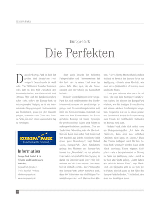 eUrOPA-PArK




                                                        europa-Park


                               Die Perfekten
D
         ass der europa-Park in rust der          Aber auch jenseits der beliebten        nen. vier 4-Sterne-themenhotels stehen
         größte und attraktivste Frei-        Fahrgeschäfte und themenwelten hat          in rust im Bereich des europa-Parks zur
         zeitpark Deutschlands ist weiß       der Park viel zu bieten. Und zwar das       verfügung – Hotels einer Qualität, wie
jeder. vier Millionen Besucher kommen         ganze Jahr über, egal, ob die Sonne         man sie in Großstädten oft suchen muss
jedes Jahr in den Park zwischen den           scheint oder der Schnee die Landschaft      und nicht findet.
weinlandschaften von Kaiserstuhl und          bedeckt.                                        eine gute Adresse also auch für all
Ortenau. wer auf die Autokennzeichen              Beispiel Confertainment: Der europa-    jene, die sich dem Golfsport verschrie-
achtet sieht sofort: der europa-Park ist      Park hat sich seit Bestehen des Confer-     ben haben. Sie können im europa-Park
kein regionales ereignis, er ist ein inter-   tainment-Konzeptes als erstklassige ta-     erleben, wie die dortigen eventkünstler
nationaler Begegnungsort. Insbesondere        gungs- und veranstaltungslocation weit      mit einem solchen Großereignis umge-
aus Frankreich, quasi vor der Haustür         über die Grenzen hinaus etabliert. Das      hen, respektive wie sie so etwas gestal-
gelegen, kommen viele Gäste des euro-         1998 von dem Unternehmen ins Leben          ten. traditionell findet die veranstaltung
pa-Parks, um dort einen spannenden tag        gerufene Konzept ist heute Synonym          zum Finale der GolfMasters Südbaden
zu verbingen.                                 für professionelles tagen und Feiern in     im europa-Park statt.
                                              außergewöhnlichem Ambiente. „von der            roland Mack sieht sich selbst eher
                                              taufe über Geburtstag oder die Hochzeit.    als Gelegenheitsgolfer: „Ich habe die
                                              Bei uns kann man jedes Fest feiern und      Platzreife, kann aber aus zeitlichen
                                              wir machen aus jedem einzelnen event        Gründen nicht allzu oft spielen.“ Dass
                                              etwas ganz Besonderes“, sagt roland         das thema Golfsport auch für den eu-
                                              Mack, europa-Park Chef. tatsächlich         ropa-Park wichtiger werden kann sieht
                                              gelingt den Machern des europa-Park         Mack durchaus: einen eigenen Golf-
  Information                                 immer das „Besondere“: ob zur privaten      platz – wie er beispielsweise bei Disney
  Europa-Park GmbH & Co.                      Feier oder zur geschäftlichen tagung, ob    in Paris zur verfügung steht – wird es
  Freizeit- und Familienpark                  dabei ein Dutzend Gäste oder 1500 teil-     in rust aber nicht geben. „Dafür haben
  Mack KG                                     nehmer auf der Liste stehen. Das Ange-      wir schlicht keinen Platz“, sagt Mack.
  europa-Park-Straße 2                        bot ist einfach perfekt. Zur Philosophie    Und: „In Südbaden gibt es so viele tol-
  77977 rust bei Freiburg                     des europa-Parks gehört natürlich auch,     le Plätze, die sich ganz in der nähe des
  info@europapark.de                          dass die teilnehmer der vielfältigen ver-   europa-Parks befinden.“ ein Befund, den
  www.europapark.de                           anstaltungen dort auch übernachten kön-     man nur bestätigen kann.




60
 