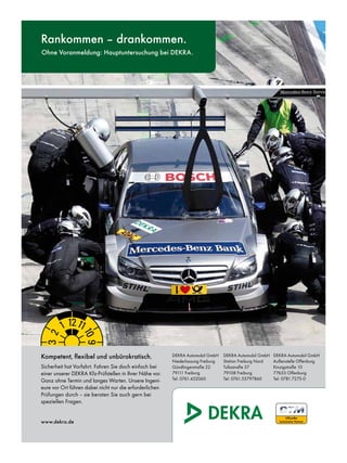 neU
      Rankommen – drankommen.
      Ohne Voranmeldung: Hauptuntersuchung bei DEKRA.




     Dekra




      Kompetent, flexibel und unbürokratisch.                  DEKRA Automobil GmbH     DEKRA Automobil GmbH    DEKRA Automobil GmbH
                                                               Niederlassung Freiburg   Station Freiburg Nord   Außenstelle Offenburg
      Sicherheit hat Vorfahrt. Fahren Sie doch einfach bei     Gündlingerstraße 22      Tullastraße 57          Kinzigstraße 10
      einer unserer DEKRA Kfz-Prüfstellen in Ihrer Nähe vor.   79111 Freiburg           79108 Freiburg          77653 Offenburg
      Ganz ohne Termin und langes Warten. Unsere Ingeni-       Tel: 0761.452060         Tel: 0761.55797860      Tel: 0781.7275-0
      eure vor Ort führen dabei nicht nur die erforderlichen
      Prüfungen durch – sie beraten Sie auch gern bei
      speziellen Fragen.


      www.dekra.de




DEKRA_AZ_HU_184x256mm_2011.indd 1                                                                                         13.04.11 18:40
 