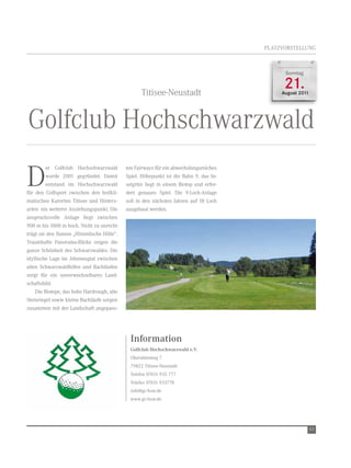 PLAtZvOrSteLLUnG



                                                                                             Sonntag



                                                   titisee-neustadt
                                                                                             21.
                                                                                            August 2011




Golfclub Hochschwarzwald

D
         er Golfclub Hochschwarzwald        ten Fairways für ein abwechslungsreiches
         wurde 2001 gegründet. Damit        Spiel. Höhepunkt ist die Bahn 9, das In-
         entstand im Hochschwarzwald        selgrün liegt in einem Biotop und erfor-
für den Golfsport zwischen den heilkli-     dert genaues Spiel. Die 9-Loch-Anlage
matischen Kurorten titisee und Hinterz-     soll in den nächsten Jahren auf 18 Loch
arten ein weiterer Anziehungspunkt. Die     ausgebaut werden.
anspruchsvolle Anlage liegt zwischen
900 m bis 1000 m hoch. nicht zu unrecht
trägt sie den namen „Himmlische Hölle“.
traumhafte Panorama-Blicke zeigen die
ganze Schönheit des Schwarzwaldes. Die
idyllische Lage im Altenwegtal zwischen
alten Schwarzwaldhöfen und Bachläufen
sorgt für ein unverwechselbares Land-
schaftsbild.
    Die Biotope, das hohe Hardrough, alte
Steinriegel sowie kleine Bachläufe sorgen
zusammen mit der Landschaft angepass-




                                              Information
                                              Golfclub Hochschwarzwald e.V.
                                              Oberaltenweg 7
                                              79822 titisee-neustadt
                                              telefon 07651 935 777
                                              telefax 07651 935778
                                              info@gc-hsw.de
                                              www.gc-hsw.de




                                                                                                          63
 