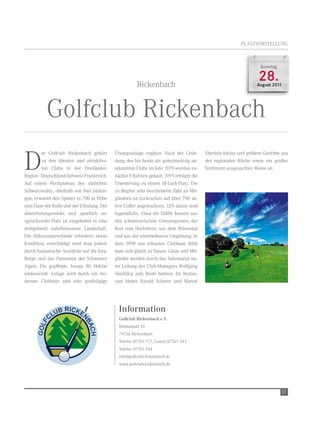 PLAtZvOrSteLLUnG



                                                                                                                   Sonntag



                                                        rickenbach
                                                                                                                  28.
                                                                                                                  August 2011




            Golfclub rickenbach
D
        er Golfclub rickenbach gehört        Übungsanlage ergänzt. nach der Grün-        eberlein kleine und größere Gerichte aus
        zu den ältesten und attraktivs-      dung des bis heute als gemeinnützig an-     der regionalen Küche sowie ein großes
        ten Clubs in der Dreiländer-         erkannten Clubs im Jahr 1979 wurden zu-     Sortiment ausgesuchter weine an.
region Deutschland-Schweiz-Frankreich.       nächst 9 Bahnen gebaut. 1995 erfolgte die
Auf einem Hochplateau des südlichen          erweiterung zu einem 18-Loch-Platz. Die
Schwarzwalds, oberhalb von Bad Säckin-       zu Beginn sehr bescheidene Zahl an Mit-
gen, erwartet den Spieler in 700 m Höhe      gliedern ist inzwischen auf über 700 ak-
eine Oase der ruhe und der erholung. Der     tive Golfer angewachsen, 12% davon sind
abwechslungsreiche und sportlich an-         Jugendliche. etwa die Hälfte kommt aus
spruchsvolle Platz ist eingebettet in eine   den schweizerischen Grenzregionen, der
weitgehend naturbelassene Landschaft.        rest vom Hochrhein, aus dem wiesental
Die Höhenunterschiede erfordern etwas        und aus der unmittelbaren Umgebung. In
Kondition, entschädigt wird man jedoch       dem 1998 neu erbauten Clubhaus fühlt
durch fantastische Ausblicke auf die Jura-   man sich gleich zu Hause. Gäste und Mit-
Berge und das Panorama der Schweizer         glieder werden durch das Sekretariat un-
Alpen. Die gepflegte, knapp 80 Hektar        ter Leitung des Club-Managers wolfgang
umfassende Anlage wird durch ein mo-         Stechling aufs Beste betreut. Im restau-
dernes Clubhaus und eine großzügige          rant bieten Harald Scherer und Marcel




                   B   RICKE                   Information
                LU
            C                                  Golfclub Rickenbach e.V.
                            N
        F




                               BA
      GOL




                                               Hennematt 20
                                 CH




                                               79736 rickenbach
                                               telefon 07765 777, Gastro 07765 543
                                               telefax 07765 544
                                               info@golfclub-rickenbach.de
                                               www.golfclub-rickenbach.de




                                                                                                                                67
 