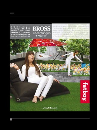 BrOSS




                 Für alle die es anders mögen: Unser Kultsessel Fatboy
                 the Original ist jedermanns Freund. Er hat bewiesen,
                 dass er herausragt und sich überall einfügt. Mit seinem
                 großzügigen Format und dem Energie verleihenden
                 Komfort ist er immer zur Stelle. Und erhältich ist er natür-
                 lich bei Bross - Einrichtungen und Küchen.




        www.fatboy.com




68
 