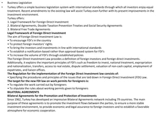Business Legislation Turkey offers a simple business legislation system with international standards through which all investors enjoy equal treatment. Recent amendments to the existing law will assist Turkey even further with its present improvements in the investment environment.    Turkey offers:  1. Legal Framework for Foreign Direct Investment  2. Bilateral Agreements, Double Taxation Prevention Treaties and Social Security Agreements  3. Bilateral Free Trade Agreements  Legal Framework of Foreign Direct Investment   The aim of Foreign Direct Investment Law is:  • To encourage FDI’s in the country  • To protect foreign investors’ rights  • To bring the investors and investments in line with international standards  • To establish a notification-based rather than approval-based system for FDI’s  • To increase the volume of FDI’s through established policies  The Foreign Direct Investment Law provides a definition of foreign investors and foreign direct investments. Additionally, it explains the important principles of FDI’s such as freedom to invest, national treatment, expropriation and nationalization, transfers, access to real estate, dispute settlement, valuation of non-cash capital, employment of expatriates, and liaison offices.  The Regulation for the implementation of the Foreign Direct Investment law consists of:   • Specifying the procedures and principles of the issues that are laid down in Foreign Direct Investment (FDI) Law.  The target for the new FDI law on work permits for foreigners is:   • To regulate the work carried out by foreigners  • To stipulate the rules about working permits given to foreigners  BILATERAL AGREEMENTS   Bilateral Agreements for the Promotion and Protection of Investments   Since 1962, Turkey has developed an impressive Bilateral Agreements network including 79 countries. The main purpose of these agreements is to promote the investment flows between the parties, to ensure a more stable investment environment, to provide economic and legal assurance to foreign investors and to establish a favorable atmosphere for economic cooperation.  