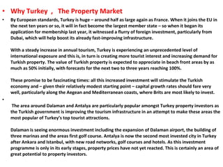 Why Turkey  ,  The Property Market By European standards, Turkey is huge – around half as large again as France. When it joins the EU in the next ten years or so, it will in fact become the largest member state – so when it began its application for membership last year, it witnessed a flurry of foreign investment, particularly from Dubai, which will help boost its already fast-improving infrastructure. With a steady increase in annual tourism, Turkey is experiencing an unprecedented level of international exposure and this is, in turn is creating more tourist interest and increasing demand for Turkish property. The value of Turkish property is expected to appreciate in beach front areas by as much as 50% initially, with forecasts for the next two to three years reaching 100%. These promise to be fascinating times: all this increased investment will stimulate the Turkish economy and – given their relatively modest starting point – capital growth rates should fare very well, particularly along the Aegean and Mediterranean coasts, where Brits are most likely to invest.   The area around Dalaman and Antalya are particularly popular amongst Turkey property investors as the Turkish government is improving the tourism infrastructure in an attempt to make these areas the most popular of Turkey’s top tourist attractions. Dalaman is seeing enormous investment including the expansion of Dalaman airport, the building of three marinas and the areas first golf course. Antalya is now the second most invested city in Turkey after Ankara and Istanbul, with new road networks, golf courses and hotels. As this investment programme is only in its early stages, property prices have not yet reacted. This is certainly an area of great potential to property investors.   
