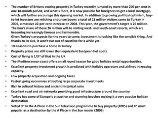 The number of Britons owning property in Turkey recently jumped by more than 200 per cent in one 18-month period, and what’s more, it is now possible for foreigners to get a local mortgage, which will further encourage this ripening market. In addition to growing political optimism, buy-to-let investors are relishing a tourism boom: a total of 21 million visitors came to Turkey in 2005, a massive 22-per-cent increase on 2004. This year, the government’s target is 26 million. The lion’s share of those 26 million will be visiting west- and south-coast resorts, which are becoming increasingly famous and fashionable. Given Turkey’s prospects for the years to come, investment is looking like the sensible thing. And thanks to its size, it won’t run out of coastline for a while yet. 10 Reasons to purchase a home in Turkey Property prices are still lower than equivalent European hot spots  Cost of living is 1/3 rd  of that in the UK  The Mediterranean coast offers an all round season for good holiday rental opportunities.  Excellent property investment growth is predicted with holiday operators and airlines increasing capacity.  Low property acquisition and ongoing taxes  Fastest going economies attracting large corporate investments  Rich in cultural history and ancient historical ruins  Excellent road and air networks providing good infrastructure around the country  Turkey has some of Europe’s attractive and stunning beaches making it a very popular holiday destination  Voted 3 rd  in the A Place in the Sun television programme to buy property (2005) and 4 th  most popular as a destination by the A Place in the Sun reader (2006)   