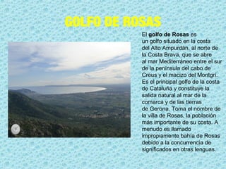 GOLFO DE ROSAS
El golfo de Rosas es 
un golfo situado en la costa 
del Alto Ampurdán, al norte de 
la Costa Brava, que se abre 
al mar Mediterráneo entre el sur 
de la península del cabo de 
Creus y el macizo del Montgrí. 
Es el principal golfo de la costa 
de Cataluña y constituye la 
salida natural al mar de la 
comarca y de las tierras 
de Gerona. Toma el nombre de 
la villa de Rosas, la población 
más importante de su costa. A 
menudo es llamado 
impropiamente bahía de Rosas 
debido a la concurrencia de 
significados en otras lenguas.
 