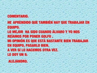 COMENTARIO.
HE APRENDIDO QUE TAMBIÉN HAY QUE TRABAJAR EN
EQUIPO.
LO MEJOR HA SIDO CUANDO ÁLVARO Y YO NOS
REÍAMOS POR PONER GOLFO .
MI OPINIÓN ES QUE ESTÁ BASTANTE BIEN TRABAJAR
EN EQUIPO, PASARLO BIEN.
A VER SI LO HACEMOS OTRA VEZ.
LE DOY UN 9.
ALEJANDRO.
 