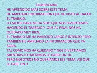 COMENTARIO
HE APRENDIDO MÁS SOBRE ESTE TEMA.
HE AMPLIADO INFORMACIÓN QUE HE VISTO AL HACER
EL TRABAJO.
LO MEJOR PARA MI HA SIDO QUE NOS DIVERTÍAMOS
HACIENDO EL TRABAJO Y QUE AL FINAL NOS HA
QUEDADO MUY BIEN.
EL TRABAJO ME HA PARECIDO LARGO E INTENSO PERO
TAMBIÉN HE AMPLIADO LA INFORMACIÓN QUE YA
SABÍA.
TAL COMO NOS HA QUEDADO Y NOS DIVERTIAMOS
MIENTRAS LO HACÍAMOS LE DARÍA UN 10 .
PERO NOSOTROS NO QUERÍAMOS ESE TEMA, ASÍ QUE
LE DARE UN 9
 