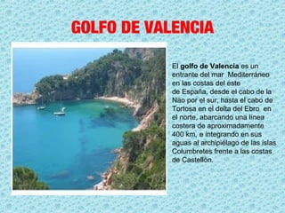 GOLFO DE VALENCIA
El golfo de Valencia es un 
entrante del mar  Mediterráneo  
en las costas del este 
de España, desde el cabo de la 
Nao por el sur, hasta el cabo de 
Tortosa en el delta del Ebro  en 
el norte, abarcando una línea 
costera de aproximadamente 
400 km, e integrando en sus 
aguas al archipiélago de las islas 
Columbretes frente a las costas 
de Castellón.
 