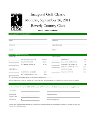 Inaugural Golf Classic
                                            Monday, September 26, 2011
                                              Beverly Country Club
                                                                               REGISTRATION FORM
1. CONTACT INFORMATION


NAME                                                                                                                 ADDRESS


COMPANY                                                                                                              CITY, STATE, ZIP


EMAIL                                                                                                                PHONE


2. PARTICIPATION LEVEL
SPONSORS                                                                                                             ADVERTISING
                                  PRESENTING SPONSOR                                       $10,000                                             HOLE SIGN                                            $500
                                  PLAYING SPONSOR                                            $2,500                                            FULL PAGE AD IN BOOK                                 $400
                                  FOURSOME SPONSOR                                           $1,500                                            HALF PAGE AD IN BOOK                                 $200
                                                                                                                                               DRIVING RANGE SPONSOR                               $5,000
INDIVIDUALS                                                                                                                                    LUNCH SPONSOR                                       $5,000

                                  INDIVIDUAL GOLFER(S)                                          $250                                           DINNER SPONSOR                                      $5,000
                                  RECEPTION DINNER ONLY                                         $150
□ I am unable to attend. Please accept my tax deductible donation of $ _________
Mercy Home for Boys & Girls is a stand-alone, not for profit, 501 (c) (3) tax exempt charity, allowing for your donation to be tax deductible. Please see your tax advisor for more information.




□ Check (to Mercy Home) □ VISA □ Mastercard □ American Express (Or Pay Online at www.mercyhome.org/golfclassic)
Card Number

Security Code                                                                                            Cardholder's Name
Expiration Date                   _________ / ________ / _______

Total Amount                      $                                                                      Cardholder's Signature


Purchases can be made online at www.mercyhome.org/golfclassic. Course availability is limited and assigments will be determined on a first-come, first-served basis.
This event will be played rain or shine.
 