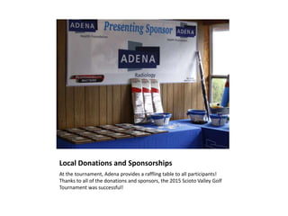 Local Donations and Sponsorships
At the tournament, Adena provides a raffling table to all participants!
Thanks to all of the donations and sponsors, the 2015 Scioto Valley Golf
Tournament was successful!