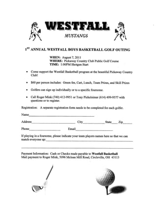 AfUSTANGS

   1ST
         ANNUAL WESTFALL BOYS BASKETBALL GOLF OUTING

                            WHEN: August 7,         2011
                            WHERE: Pickaway Country Club Public Golf Course
                            TIME: 1 :OOPM Shotgun Start
    .
         Come support the Westfall Basketball program at the beautiful Pickaway Country
         Club!

    ·    $60 per person includes: Green fee, Cart, Lunch, Team Prizes, and Skill Prizes

    ·
         Golfers can sign up individually or to       a   specific foursome.

    ·
         Call Roger Mink (740) 412-9951 or Tony Pickelsimer (614) 499-9577 with
         questions or to register.

Registration:        A separate registration form needs     to be completed for each golfer.

Name
        '--??--??-----------------------
Adm?s.                                               City                      State    Zip

Phone
         _________________     ______ __   Email.
                                                                                               ____

       --------- indicate your players
If playing in foursome,
                 a

match everyone up:
                            ___________ that
                               please                 team            names here so      we can

                         _____________________________________

Payment Information: Cash or Checks made payable to Westfall Basketball
Mail payment to Roger Mink, 5096 Mclean Mill Road, Circleville, OH 43113
 