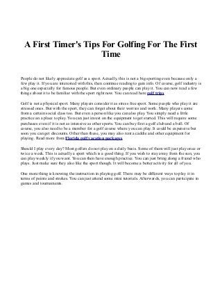 A First Timer's Tips For Golfing For The First
                       Time

People do not likely appreciate golf as a sport. Actually, this is not a big sporting even because only a
few play it. If you are interested with this, then continue reading to gain info. Of course, golf industry is
a big one especially for famous people. But even ordinary people can play it. You can now read a few
things about it to be familiar with the sport right now. You can read here golf trips.

Golf is not a physical sport. Many players consider it as stress free sport. Some people who play it are
stressed ones. But with the sport, they can forget about their worries and work. Many players come
from a certain social class too. But even a person like you can also play. You simply need a little
practice an a place to play. You can just invest on the equipment to get started. This will require some
purchases even if it is not as intensive as other sports. You can buy first a golf club and a ball. Of
course, you also need to be a member for a golf course where you can play. It could be expensive but
soon you can get discounts. Other than these, you may also rent a caddie and other equipment for
playing. Read more from Florida golf vacation packages.

Should I play every day? Most golfers do not play on a daily basis. Some of them will just play once or
twice a week. This is actually a sport which is a good thing. If you wish to stay away from the sun, you
can play weekly if you want. You can then have enough practice. You can just bring along a friend who
plays. Just make sure they also like the sport though. It will become a better activity for all of you.

One more thing is knowing the instruction in playing golf. There may be different ways to play it in
terms of points and strokes. You can just attend some mini tutorials. Afterwards, you can participate in
games and tournaments.
 