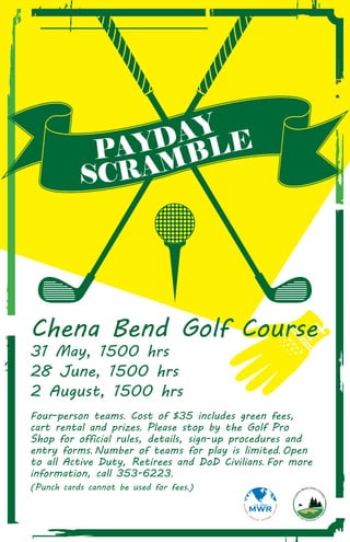 Chena Bend Golf Course
31 May, 1500 hrs
28 June, 1500 hrs
2 August, 1500 hrs
Four-person teams. Cost of $35 includes green fees,
cart rental and prizes. Please stop by the Golf Pro
Shop for official rules, details, sign-up procedures and
entry forms. Number of teams for play is limited. Open
to all Active Duty, Retirees and DoD Civilians. For more
information, call 353-6223.
(Punch cards cannot be used for fees.)
PAYDAY
 