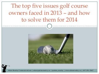 The top five issues golf course
owners faced in 2013 – and how
to solve them for 2014

Adam Stanley Communications | adam@adamstanley.ca | @adam_stanley | www.adamstanley.ca | 647-291-5667

 