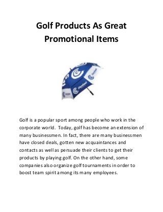 Golf Products As Great
Promotional Items
Golf is a popular sport among people who work in the
corporate world. Today, golf has become an extension of
many businessmen. In fact, there are many businessmen
have closed deals, gotten new acquaintances and
contacts as well as persuade their clients to get their
products by playing golf. On the other hand, some
companies also organize golf tournaments in order to
boost team spirit among its many employees.
 