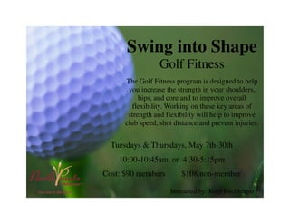 Swing into Shape
Golf Fitness
The Golf Fitness program is designed to help
you increase the strength in your shoulders,
hips, and core and to improve overall
flexibility. Working on these key areas of
strength and flexibility will help to improve
club speed, shot distance and prevent injuries.
Tuesdays & Thursdays, May 7th-30th
10:00-10:45am or 4:30-5:15pm
Cost: $90 members $108 non-member
Instructed by: Kory Buchberger
 