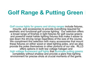 Golf Range & Putting Green Lights Golf course lights for greens and driving ranges  include fixtures, mounts, and accessories to provide everything required for aesthetic and functional golf course lighting.  Our selection offers a broad range of finishes in light fixtures for golf course greens and powerful metal halide lighting fixtures that make it easier to see down the driving range regardless of the size of the course.  We compliment this selection with many accessories that mount these fixtures on either wood or steel lighting poles, and we also provide the poles themselves in other portions of our site.  RLLD offers options in both low voltage halogen and  high voltage fluorescent golf lights  that  illuminate putting greens  completely without shadow and provide a glare free lighting environment for precise shots at crucial moments of the game.  