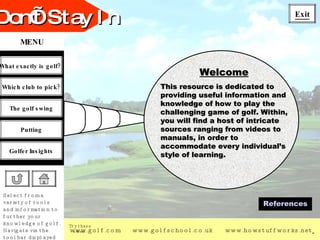 Welcome This resource is dedicated to providing useful information and knowledge of how to play the challenging game of golf. Within, you will find a host of intricate sources ranging from videos to manuals, in order to accommodate every individual’s style of learning.  References 