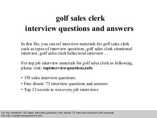 Interview questions and answers – free download/ pdf and ppt file
golf sales clerk
interview questions and answers
In this file, you can ref interview materials for golf sales clerk
such as types of interview questions, golf sales clerk situational
interview, golf sales clerk behavioral interview…
For top job interview materials for golf sales clerk as following,
please visit: topinterviewquestions.info
• 150 sales interview questions
• Free ebook: 75 interview questions and answers
• Top 12 secrets to win every job interviews
For top materials: 150 sales interview questions, free ebook: 75 interview questions with answers
Pls visit: topinterviewquesitons.info
 