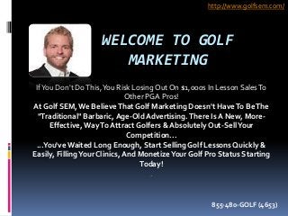 WELCOME TO GOLF
MARKETING
IfYou Don't DoThis,You Risk LosingOut On $1,000s In Lesson SalesTo
Other PGA Pros!
At Golf SEM,We BelieveThat Golf Marketing Doesn't HaveTo BeThe
"Traditional" Barbaric, Age-OldAdvertising.There Is A New, More-
Effective,WayTo Attract Golfers & Absolutely Out-SellYour
Competition...
...You'veWaited Long Enough, Start Selling Golf Lessons Quickly &
Easily, FillingYour Clinics, And MonetizeYour Golf Pro Status Starting
Today!
.
http://www.golfsem.com/
855-480-GOLF (4653)
 