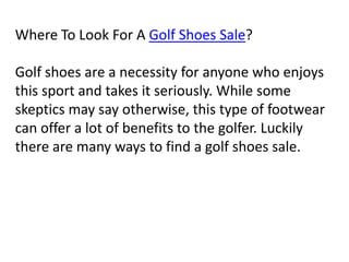 Where To Look For A Golf Shoes Sale?   Golf shoes are a necessity for anyone who enjoys this sport and takes it seriously. While some skeptics may say otherwise, this type of footwear can offer a lot of benefits to the golfer. Luckily there are many ways to find a golf shoes sale.   