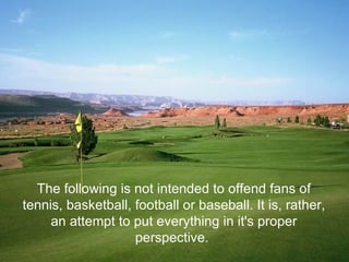 The following is not intended to offend fans of tennis, basketball, football or baseball. It is, rather, an attempt to put everything in it's proper perspective.  