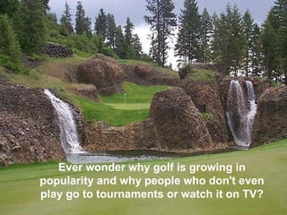 Ever wonder why golf is growing in popularity and why people who don't even play go to tournaments or watch it on TV?   