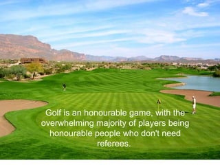 Golf is an honourable game, with the overwhelming majority of players being honourable people who don't need referees.  