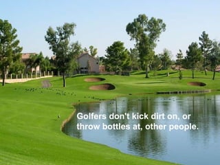 Golfers don't kick dirt on, or throw bottles at, other people.  