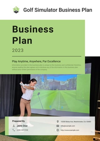 Golf Simulator Business Plan
Prepared By
John Doe

(650) 359-3153

10200 Bolsa Ave, Westminster, CA, 92683

info@example.com

http://www.example.com

Business
Plan
2023
Play Anytime, Anywhere, Par Excellence
Information provided in this business plan is unique to this business and confidential; therefore,
anyone reading this plan agrees not to disclose any of the information in this business plan
without prior written permission of the company.
 