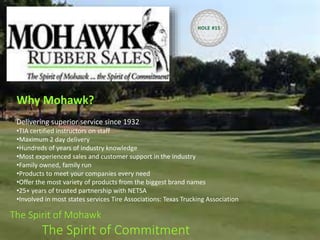 The Spirit of Mohawk
The Spirit of Commitment
Why Mohawk?
Delivering superior service since 1932
•TIA certified instructors on staff
•Maximum 2 day delivery
•Hundreds of years of industry knowledge
•Most experienced sales and customer support in the industry
•Family owned, family run
•Products to meet your companies every need
•Offer the most variety of products from the biggest brand names
•25+ years of trusted partnership with NETSA
•Involved in most states services Tire Associations: Texas Trucking Association
HOLE #15
 