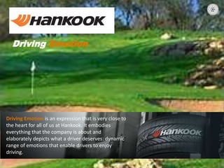 Driving Emotion
Driving Emotion is an expression that is very close to
the heart for all of us at Hankook. It embodies
everything that the company is about and
elaborately depicts what a driver deserves: dynamic
range of emotions that enable drivers to enjoy
driving.
 