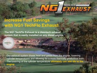 Increase Fuel Savings
with NG1 TechFlo Exhaust
The NG1 TechFlo Exhaust is a cleantech exhaust
system that is easily installed on any diesel engine.
Our exhaust system draws heat and gases from the engine, lowering
cylinder temperatures and allowing for a more thermally productive burn.
The lowering of the cylinder temperature ultimately can add life to the
engine
HOLE #11
 