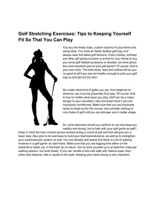 Golf Stretching Exercises: Tips to Keeping Yourself
Fit So That You Can Play
                                      You buy the finest clubs, custom sized to fit your frame and
                                      swing style. You have an Italian leather golf bag, and
                                      always wear the latest golf fashions. Every holiday, birthday
                                      and other gift giving occasion is a time for your family to buy
                                      you some golf related accessory or doodad, but what about
                                      the most important part of your golf game? Of course, that is
                                      your own body. The best clubs, tees and clothes will do you
                                      no good at all if you are not healthy enough to pick your golf
                                      bag up and get out the door.



                                      No matter what kind of golfer you are, from beginner to
                                      advance, you must be physically fit to play. Of course, that
                                      is true no matter what sport you play. Golf can be a major
                                      danger to your shoulders, hips and lower back if you are
                                      improperly conditioned. Make sure that you are physically
                                      ready to head out for the course, and consider sticking to
                                      nine holes of golf until you are stronger and in better shape.



                                        So, what exercises should you perform to not only keep you
                                        healthy and strong, but to help with your golf game as well?
Keep in mind the main muscle groups worked during a round of golf and that will give you a
basic idea. Also plan to do exercises to build your stamina/endurance, as well as to strengthen
your cardiovascular system as well. You are already well aware that there is a lot of walking
involved in a golf game- so start there. Make sure that you are logging time either on the
treadmill or better yet, in the fresh air of nature. Aim to work yourself up to at least five miles per
walking session, but build slowly. If you can handle a five-mile walk with relative ease, then
either add distance, hills or speed to the walk. Keeping your heart strong is very important.
 