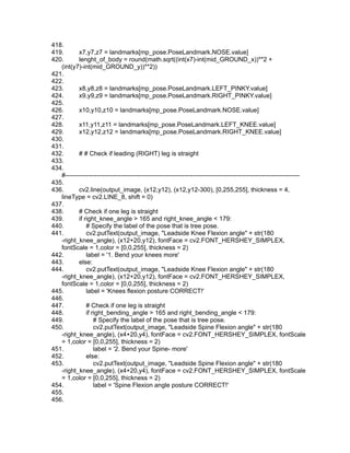 418.
419. x7,y7,z7 = landmarks[mp_pose.PoseLandmark.NOSE.value]
420. lenght_of_body = round(math.sqrt((int(x7)-int(mid_GROUND_x))**2 +
(int(y7)-int(mid_GROUND_y))**2))
421.
422.
423. x8,y8,z8 = landmarks[mp_pose.PoseLandmark.LEFT_PINKY.value]
424. x9,y9,z9 = landmarks[mp_pose.PoseLandmark.RIGHT_PINKY.value]
425.
426. x10,y10,z10 = landmarks[mp_pose.PoseLandmark.NOSE.value]
427.
428. x11,y11,z11 = landmarks[mp_pose.PoseLandmark.LEFT_KNEE.value]
429. x12,y12,z12 = landmarks[mp_pose.PoseLandmark.RIGHT_KNEE.value]
430.
431.
432. # # Check if leading (RIGHT) leg is straight
433.
434.
#----------------------------------------------------------------------------------------------------------------
435.
436. cv2.line(output_image, (x12,y12), (x12,y12-300), [0,255,255], thickness = 4,
lineType = cv2.LINE_8, shift = 0)
437.
438. # Check if one leg is straight
439. if right_knee_angle > 165 and right_knee_angle < 179:
440. # Specify the label of the pose that is tree pose.
441. cv2.putText(output_image, "Leadside Knee Flexion angle" + str(180
-right_knee_angle), (x12+20,y12), fontFace = cv2.FONT_HERSHEY_SIMPLEX,
fontScale = 1,color = [0,0,255], thickness = 2)
442. label = '1. Bend your knees more'
443. else:
444. cv2.putText(output_image, "Leadside Knee Flexion angle" + str(180
-right_knee_angle), (x12+20,y12), fontFace = cv2.FONT_HERSHEY_SIMPLEX,
fontScale = 1,color = [0,0,255], thickness = 2)
445. label = 'Knees flexion posture CORRECT!'
446.
447. # Check if one leg is straight
448. if right_bending_angle > 165 and right_bending_angle < 179:
449. # Specify the label of the pose that is tree pose.
450. cv2.putText(output_image, "Leadside Spine Flexion angle" + str(180
-right_knee_angle), (x4+20,y4), fontFace = cv2.FONT_HERSHEY_SIMPLEX, fontScale
= 1,color = [0,0,255], thickness = 2)
451. label = '2. Bend your Spine- more'
452. else:
453. cv2.putText(output_image, "Leadside Spine Flexion angle" + str(180
-right_knee_angle), (x4+20,y4), fontFace = cv2.FONT_HERSHEY_SIMPLEX, fontScale
= 1,color = [0,0,255], thickness = 2)
454. label = 'Spine Flexion angle posture CORRECT!'
455.
456.
 