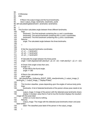 90.
91. # Otherwise
92. else:
93.
94. # Return the output image and the found landmarks.
95. return output_image, landmarks, landmarks_world
96. def calculateAngle(landmark1, landmark2, landmark3):
97.
98. '''
99. This function calculates angle between three different landmarks.
100. Args:
101. landmark1: The first landmark containing the x,y and z coordinates.
102. landmark2: The second landmark containing the x,y and z coordinates.
103. landmark3: The third landmark containing the x,y and z coordinates.
104. Returns:
105. angle: The calculated angle between the three landmarks.
106.
107. '''
108.
109. # Get the required landmarks coordinates.
110. x1, y1, _ = landmark1
111. x2, y2, _ = landmark2
112. x3, y3, _ = landmark3
113.
114. # Calculate the angle between the three points
115. angle = math.degrees(math.atan2(y3 - y2, x3 - x2) - math.atan2(y1 - y2, x1 - x2))
116.
117. # Check if the angle is less than zero.
118. if angle < 0:
119. # Add 360 to the found angle.
120. angle += 360
121.
122. # Return the calculated angle.
123. return angle
124. def classifyPose_Golfswing_RIGHT_SIDE_view(landmarks_0, output_image_0,
landmarks_1, output_image_1, display=False):
125. '''
126. This function classifies poses depending upon the angles of various body joints.
127. Args:
128. landmarks: A list of detected landmarks of the person whose pose needs to be
classified.
129. output_image: A image of the person with the detected pose landmarks drawn.
130. display: A boolean value that is if set to true the function displays the resultant
image with the pose label
131. written on it and returns nothing.
132. Returns:
133. output_image: The image with the detected pose landmarks drawn and pose
label written.
134. label: The classified pose label of the person in the output_image.
135.
136. '''
 