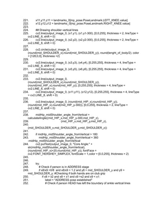 221. x11,y11,z11 = landmarks_0[mp_pose.PoseLandmark.LEFT_KNEE.value]
222. x12,y12,z12 = landmarks_0[mp_pose.PoseLandmark.RIGHT_KNEE.value]
223.
224. ## Drawing shoulder vertical lines
225. cv2.line(output_image_0, (x1,y1), (x1,y1-300), [0,0,255], thickness = 2, lineType =
cv2.LINE_8, shift = 0)
226. cv2.line(output_image_0, (x2,y2), (x2,y2-300), [0,0,255], thickness = 2, lineType =
cv2.LINE_8, shift = 0)
227.
228. cv2.circle(output_image_0,
(round(mid_SHOULDER_x),round(mid_SHOULDER_y)), round(lenght_of_body/2), color
= [128,0,0], thickness =2)
229.
230. cv2.line(output_image_0, (x3,y3), (x4,y4), [0,255,255], thickness = 4, lineType =
cv2.LINE_8, shift = 0)
231. cv2.line(output_image_0, (x5,y5), (x6,y6), [0,255,255], thickness = 4, lineType =
cv2.LINE_8, shift = 0)
232.
233. cv2.line(output_image_0,
(round(mid_SHOULDER_x),round(mid_SHOULDER_y)),
(round(mid_HIP_x),round(mid_HIP_y)), [0,255,255], thickness = 4, lineType =
cv2.LINE_8, shift = 0)
234. cv2.line(output_image_0, (x11,y11), (x12,y12), [0,255,255], thickness = 4, lineType
= cv2.LINE_8, shift = 0)
235.
236. cv2.line(output_image_0, (round(mid_HIP_x),round(mid_HIP_y)),
(round(mid_HIP_x),round(mid_HIP_y-300)), [0,0,255], thickness = 2, lineType =
cv2.LINE_8, shift = 0)
237.
238. midHip_midShoulder_angle_fromVertical =
calculateAngle((mid_HIP_x,mid_HIP_y-300,mid_HIP_z),
239. (mid_HIP_x,mid_HIP_y,mid_HIP_z),
240.
(mid_SHOULDER_x,mid_SHOULDER_y,mid_SHOULDER_z))
241.
242. if midHip_midShoulder_angle_fromVertical > 180:
243. midHip_midShoulder_angle_fromVertical = 360
-midHip_midShoulder_angle_fromVertical
244. cv2.putText(output_image_0, "Core Angle:" +
str(midHip_midShoulder_angle_fromVertical),
(round(mid_HIP_x)+20,round(mid_HIP_y)), fontFace =
cv2.FONT_HERSHEY_SIMPLEX, fontScale = 1,color = [0,0,255], thickness = 2)
245.
246.
247. try:
248. # Check if person is in ADDRESS stage
249. if x8/x9 >0/8 and x8/x9 < 1.2 and y8 > mid_SHOULDER_y and y9 >
mid_SHOULDER_y: #Checking if both hands are on club grip
250. if x8 > x2 and x8 < x1 and x9 >x2 and x9 < x1:
251. label = "ADDRESS pose established"
252. # Check if person HEAD has left the boundary of ankle vertical lines
 