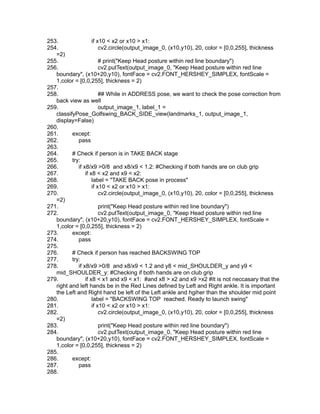 253. if x10 < x2 or x10 > x1:
254. cv2.circle(output_image_0, (x10,y10), 20, color = [0,0,255], thickness
=2)
255. # print("Keep Head posture within red line boundary")
256. cv2.putText(output_image_0, "Keep Head posture within red line
boundary", (x10+20,y10), fontFace = cv2.FONT_HERSHEY_SIMPLEX, fontScale =
1,color = [0,0,255], thickness = 2)
257.
258. ## While in ADDRESS pose, we want to check the pose correction from
back view as well
259. output_image_1, label_1 =
classifyPose_Golfswing_BACK_SIDE_view(landmarks_1, output_image_1,
display=False)
260.
261. except:
262. pass
263.
264. # Check if person is in TAKE BACK stage
265. try:
266. if x8/x9 >0/8 and x8/x9 < 1.2: #Checking if both hands are on club grip
267. if x8 < x2 and x9 < x2:
268. label = "TAKE BACK pose in process"
269. if x10 < x2 or x10 > x1:
270. cv2.circle(output_image_0, (x10,y10), 20, color = [0,0,255], thickness
=2)
271. print("Keep Head posture within red line boundary")
272. cv2.putText(output_image_0, "Keep Head posture within red line
boundary", (x10+20,y10), fontFace = cv2.FONT_HERSHEY_SIMPLEX, fontScale =
1,color = [0,0,255], thickness = 2)
273. except:
274. pass
275.
276. # Check if person has reached BACKSWING TOP
277. try:
278. if x8/x9 >0/8 and x8/x9 < 1.2 and y8 < mid_SHOULDER_y and y9 <
mid_SHOULDER_y: #Checking if both hands are on club grip
279. if x8 < x1 and x9 < x1: #and x8 > x2 and x9 >x2 #It is not neccasary that the
right and left hands be in the Red Lines defined by Left and Right ankle. It is important
the Left and Right hand be left of the Left ankle and hgiher than the shoulder mid point
280. label = "BACKSWING TOP reached. Ready to launch swing"
281. if x10 < x2 or x10 > x1:
282. cv2.circle(output_image_0, (x10,y10), 20, color = [0,0,255], thickness
=2)
283. print("Keep Head posture within red line boundary")
284. cv2.putText(output_image_0, "Keep Head posture within red line
boundary", (x10+20,y10), fontFace = cv2.FONT_HERSHEY_SIMPLEX, fontScale =
1,color = [0,0,255], thickness = 2)
285.
286. except:
287. pass
288.
 