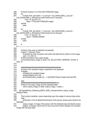 289. # Check if person is in FOLLOW THROUGH stage
290. try:
291. if x8/x9 >0/8 and x8/x9 < 1.2 and y8 > mid_SHOULDER_y and y9 >
mid_SHOULDER_y: #Checking if both hands are on club grip
292. if x8 > x1 and x9 > x1:
293. label = "FOLLOW THROUGH stage"
294. except:
295. pass
296.
297. try:
298. if x8/x9 >0/8 and x8/x9 < 1.2 and y8 < mid_SHOULDER_y and y9 <
mid_SHOULDER_y: #Checking if both hands are on club grip
299. if x8 > x1 and x9 > x1:
300. label = "FINISH SWING"
301. except:
302. pass
303.
304. #
#----------------------------------------------------------------------------------------------------------------
305.
306. # Check if the pose is classified successfully
307. if label != 'Unknown Pose':
308. # Update the color (to green) with which the label will be written on the image.
309. color = (0, 255, 0)
310. # Write the label on the output image.
311. cv2.putText(output_image_0, label, (10, 30),cv2.FONT_HERSHEY_PLAIN, 2,
color, 2)
312.
313.
314. ###########################################
315. # Check if the resultant image is specified to be displayed.
316. if display:
317. # Display the resultant image.
318. plt.figure(figsize=[10,10])
319. plt.imshow(output_image_0[:,:,::-1]);plt.title("Output Image");plt.axis('off');
320.
321. else:
322. ######################################333
323. # Return the output image and the classified label.
324. return output_image_0, label, output_image_1, label_1
325.
326. def classifyPose_Golfswing_BACK_SIDE_view(landmarks, output_image,
display=False):
327. '''
328. This function classifies poses depending upon the angles of various body joints.
329. Args:
330. landmarks: A list of detected landmarks of the person whose pose needs to be
classified.
331. output_image: A image of the person with the detected pose landmarks drawn.
332. display: A boolean value that is if set to true the function displays the resultant
image with the pose label
 